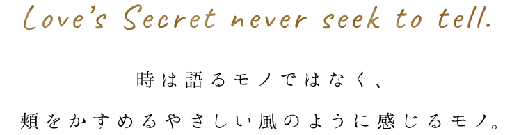 Love’s Secret never seek to tell.時は語るモノではなく、 頬をかすめるやさしい風のように感じるモノ。