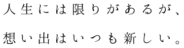 人生には限りがあるが、 想い出はいつも新しい。 