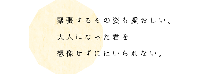 緊張するその姿も愛おしい。 大人になった君を想像せずにはいられない。