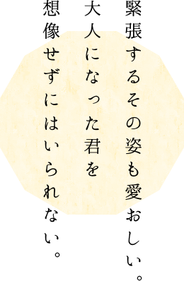 緊張するその姿も愛おしい。 大人になった君を想像せずにはいられない。