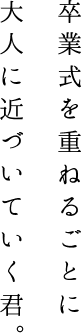 卒業式を重ねるごとに 大人に近づいていく君。